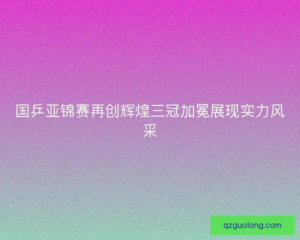 国乒亚锦赛再创辉煌三冠加冕展现实力风采 国乒亚锦赛再创辉煌三冠加冕展现实力风采