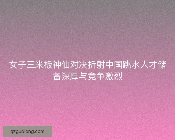 女子三米板神仙对决折射中国跳水人才储备深厚与竞争激烈
