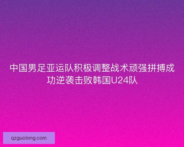 中国男足亚运队积极调整战术顽强拼搏成功逆袭击败韩国U24队