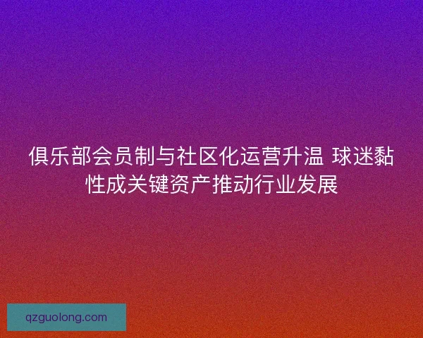 俱乐部会员制与社区化运营升温 球迷黏性成关键资产推动行业发展 俱乐部会员制与社区化运营升温 球迷黏性成关键资产推动行业发展