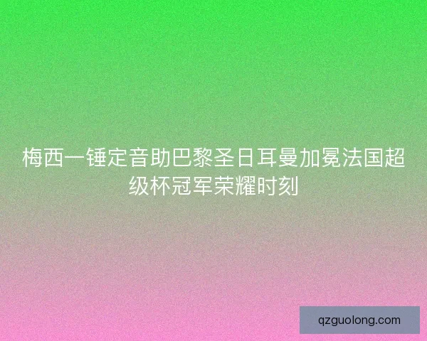 梅西一锤定音助巴黎圣日耳曼加冕法国超级杯冠军荣耀时刻