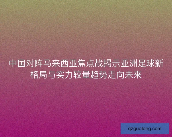 中国对阵马来西亚焦点战揭示亚洲足球新格局与实力较量趋势走向未来 中国对阵马来西亚焦点战揭示亚洲足球新格局与实力较量趋势走向未来