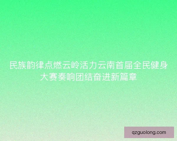 民族韵律点燃云岭活力云南首届全民健身大赛奏响团结奋进新篇章