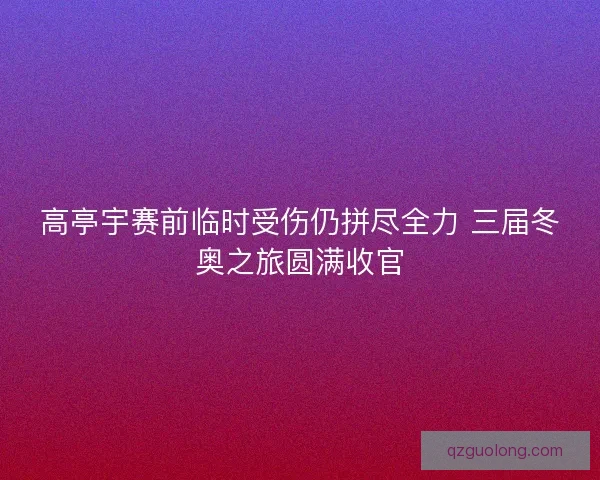 高亭宇赛前临时受伤仍拼尽全力 三届冬奥之旅圆满收官