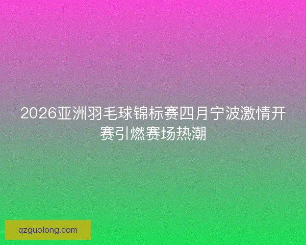 2026亚洲羽毛球锦标赛四月宁波激情开赛引燃赛场热潮
