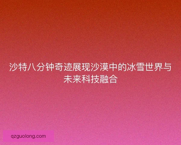 沙特八分钟奇迹展现沙漠中的冰雪世界与未来科技融合