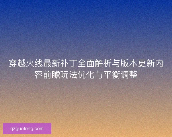 穿越火线最新补丁全面解析与版本更新内容前瞻玩法优化与平衡调整