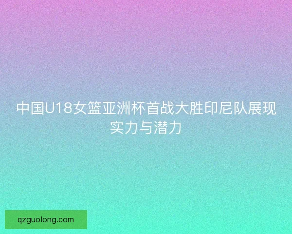 中国U18女篮亚洲杯首战大胜印尼队展现实力与潜力 中国U18女篮亚洲杯首战大胜印尼队展现实力与潜力