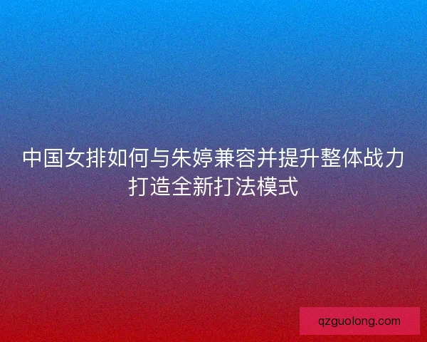 中国女排如何与朱婷兼容并提升整体战力打造全新打法模式